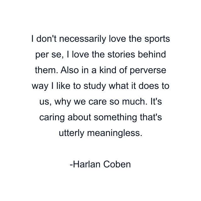 I don't necessarily love the sports per se, I love the stories behind them. Also in a kind of perverse way I like to study what it does to us, why we care so much. It's caring about something that's utterly meaningless.