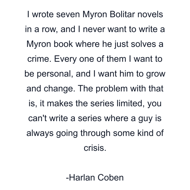 I wrote seven Myron Bolitar novels in a row, and I never want to write a Myron book where he just solves a crime. Every one of them I want to be personal, and I want him to grow and change. The problem with that is, it makes the series limited, you can't write a series where a guy is always going through some kind of crisis.