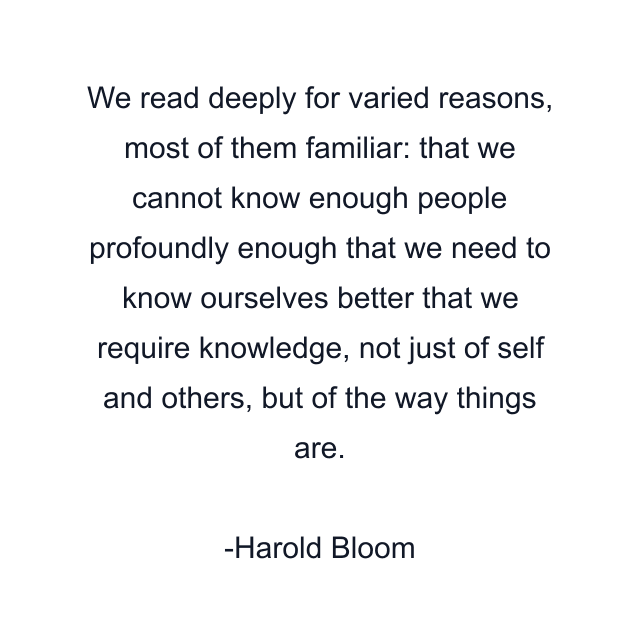 We read deeply for varied reasons, most of them familiar: that we cannot know enough people profoundly enough that we need to know ourselves better that we require knowledge, not just of self and others, but of the way things are.