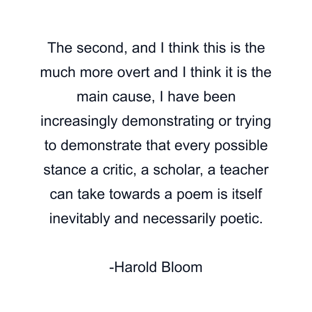 The second, and I think this is the much more overt and I think it is the main cause, I have been increasingly demonstrating or trying to demonstrate that every possible stance a critic, a scholar, a teacher can take towards a poem is itself inevitably and necessarily poetic.