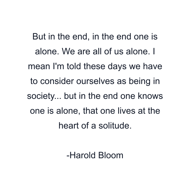 But in the end, in the end one is alone. We are all of us alone. I mean I'm told these days we have to consider ourselves as being in society... but in the end one knows one is alone, that one lives at the heart of a solitude.