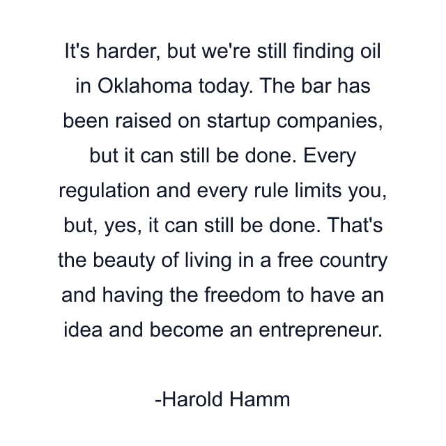 It's harder, but we're still finding oil in Oklahoma today. The bar has been raised on startup companies, but it can still be done. Every regulation and every rule limits you, but, yes, it can still be done. That's the beauty of living in a free country and having the freedom to have an idea and become an entrepreneur.