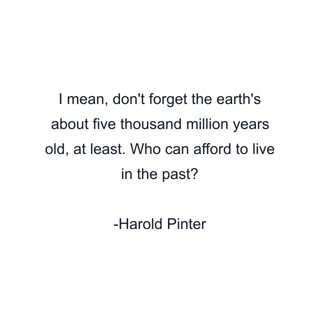 I mean, don't forget the earth's about five thousand million years old, at least. Who can afford to live in the past?