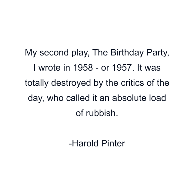 My second play, The Birthday Party, I wrote in 1958 - or 1957. It was totally destroyed by the critics of the day, who called it an absolute load of rubbish.