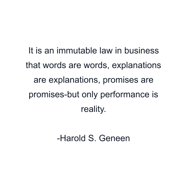 It is an immutable law in business that words are words, explanations are explanations, promises are promises-but only performance is reality.