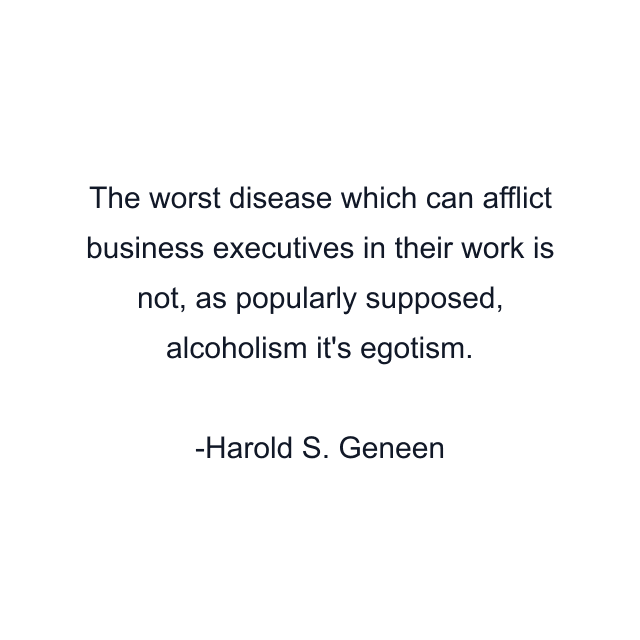 The worst disease which can afflict business executives in their work is not, as popularly supposed, alcoholism it's egotism.