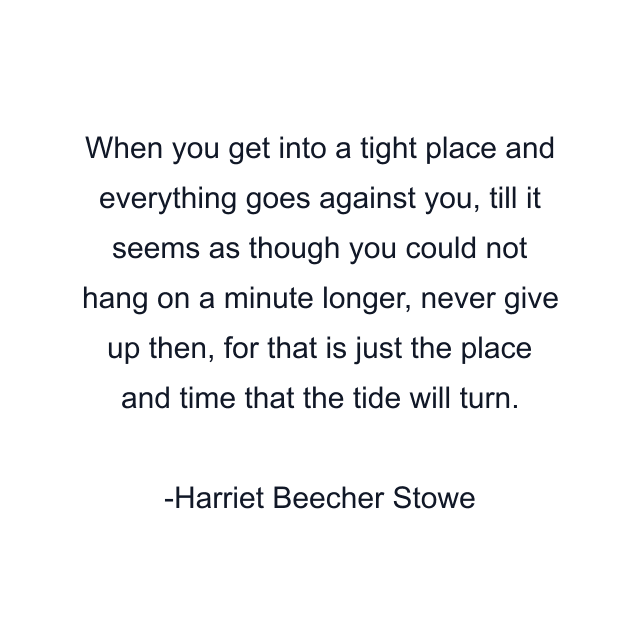 When you get into a tight place and everything goes against you, till it seems as though you could not hang on a minute longer, never give up then, for that is just the place and time that the tide will turn.