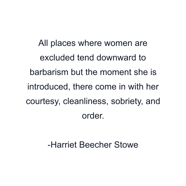 All places where women are excluded tend downward to barbarism but the moment she is introduced, there come in with her courtesy, cleanliness, sobriety, and order.