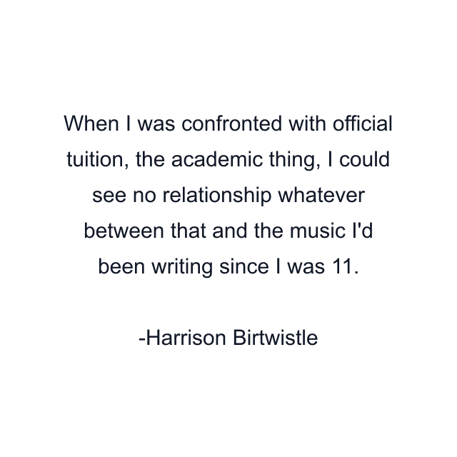 When I was confronted with official tuition, the academic thing, I could see no relationship whatever between that and the music I'd been writing since I was 11.