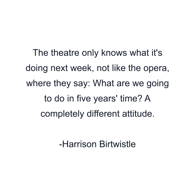 The theatre only knows what it's doing next week, not like the opera, where they say: What are we going to do in five years' time? A completely different attitude.