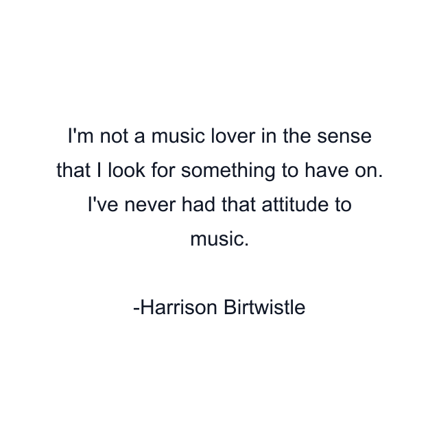 I'm not a music lover in the sense that I look for something to have on. I've never had that attitude to music.