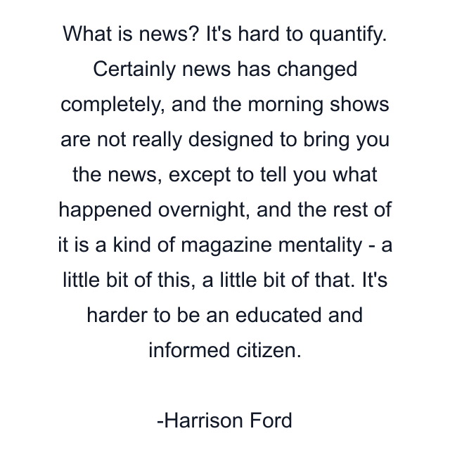 What is news? It's hard to quantify. Certainly news has changed completely, and the morning shows are not really designed to bring you the news, except to tell you what happened overnight, and the rest of it is a kind of magazine mentality - a little bit of this, a little bit of that. It's harder to be an educated and informed citizen.