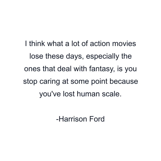 I think what a lot of action movies lose these days, especially the ones that deal with fantasy, is you stop caring at some point because you've lost human scale.