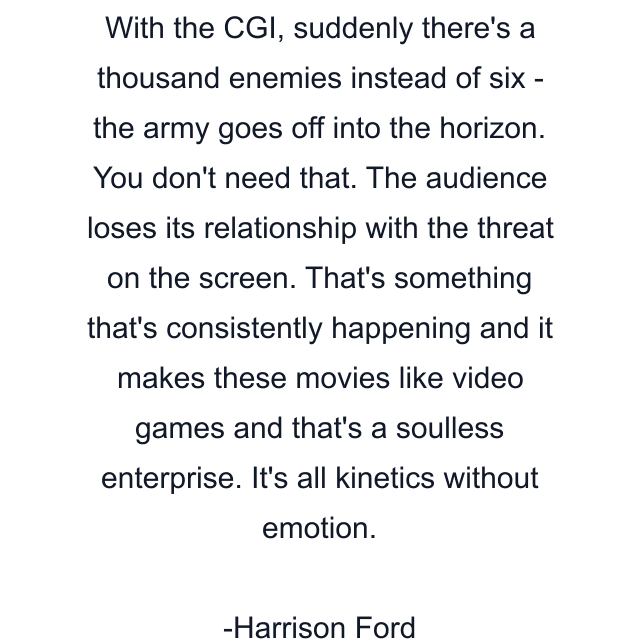 With the CGI, suddenly there's a thousand enemies instead of six - the army goes off into the horizon. You don't need that. The audience loses its relationship with the threat on the screen. That's something that's consistently happening and it makes these movies like video games and that's a soulless enterprise. It's all kinetics without emotion.