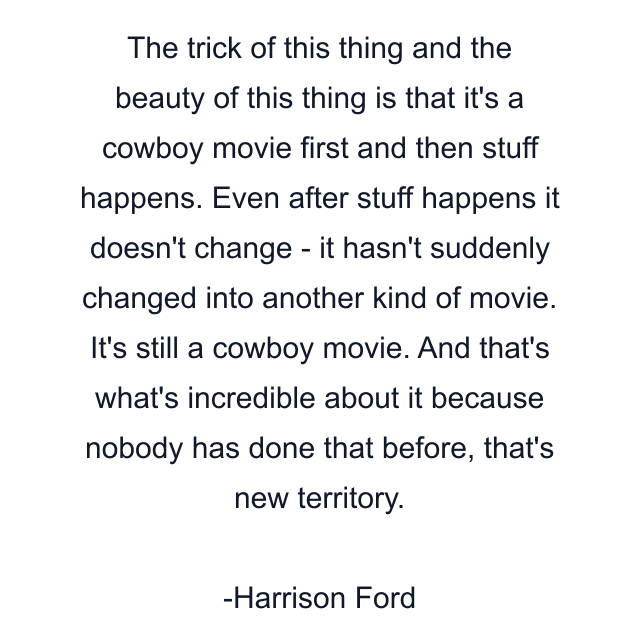 The trick of this thing and the beauty of this thing is that it's a cowboy movie first and then stuff happens. Even after stuff happens it doesn't change - it hasn't suddenly changed into another kind of movie. It's still a cowboy movie. And that's what's incredible about it because nobody has done that before, that's new territory.