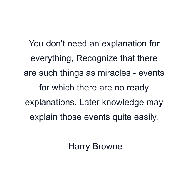 You don't need an explanation for everything, Recognize that there are such things as miracles - events for which there are no ready explanations. Later knowledge may explain those events quite easily.