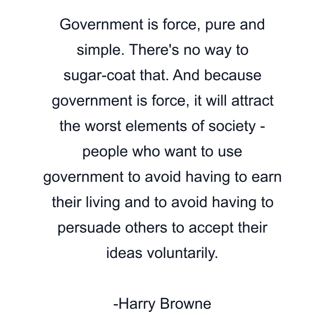 Government is force, pure and simple. There's no way to sugar-coat that. And because government is force, it will attract the worst elements of society - people who want to use government to avoid having to earn their living and to avoid having to persuade others to accept their ideas voluntarily.