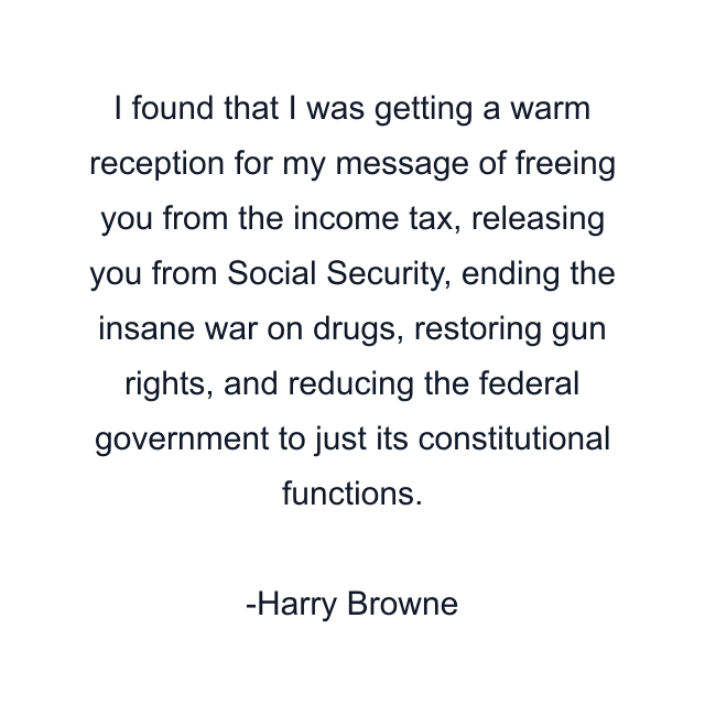 I found that I was getting a warm reception for my message of freeing you from the income tax, releasing you from Social Security, ending the insane war on drugs, restoring gun rights, and reducing the federal government to just its constitutional functions.