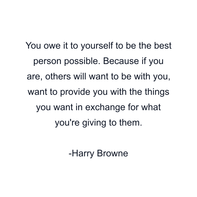 You owe it to yourself to be the best person possible. Because if you are, others will want to be with you, want to provide you with the things you want in exchange for what you're giving to them.