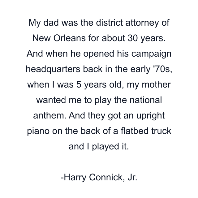 My dad was the district attorney of New Orleans for about 30 years. And when he opened his campaign headquarters back in the early '70s, when I was 5 years old, my mother wanted me to play the national anthem. And they got an upright piano on the back of a flatbed truck and I played it.