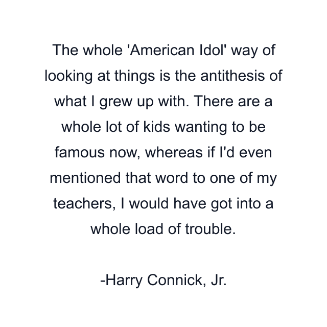 The whole 'American Idol' way of looking at things is the antithesis of what I grew up with. There are a whole lot of kids wanting to be famous now, whereas if I'd even mentioned that word to one of my teachers, I would have got into a whole load of trouble.