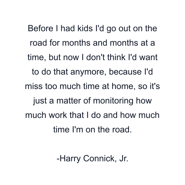 Before I had kids I'd go out on the road for months and months at a time, but now I don't think I'd want to do that anymore, because I'd miss too much time at home, so it's just a matter of monitoring how much work that I do and how much time I'm on the road.