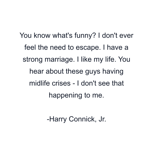 You know what's funny? I don't ever feel the need to escape. I have a strong marriage. I like my life. You hear about these guys having midlife crises - I don't see that happening to me.