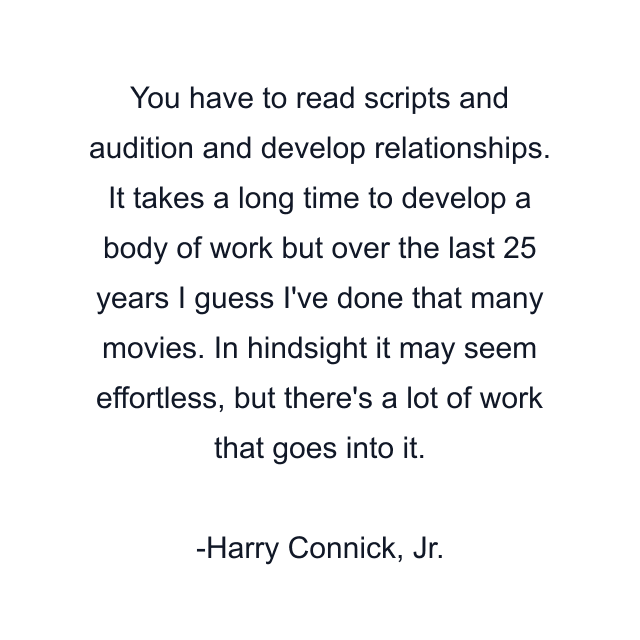 You have to read scripts and audition and develop relationships. It takes a long time to develop a body of work but over the last 25 years I guess I've done that many movies. In hindsight it may seem effortless, but there's a lot of work that goes into it.