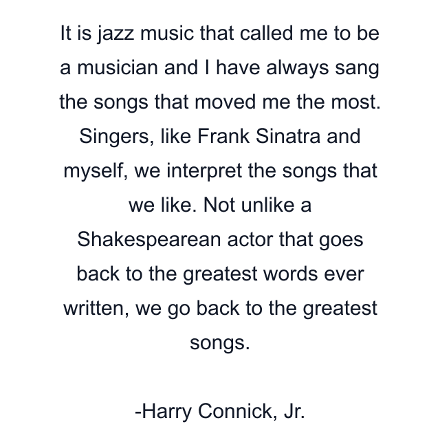 It is jazz music that called me to be a musician and I have always sang the songs that moved me the most. Singers, like Frank Sinatra and myself, we interpret the songs that we like. Not unlike a Shakespearean actor that goes back to the greatest words ever written, we go back to the greatest songs.