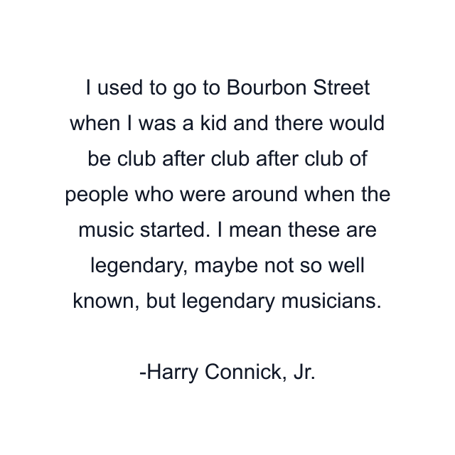 I used to go to Bourbon Street when I was a kid and there would be club after club after club of people who were around when the music started. I mean these are legendary, maybe not so well known, but legendary musicians.