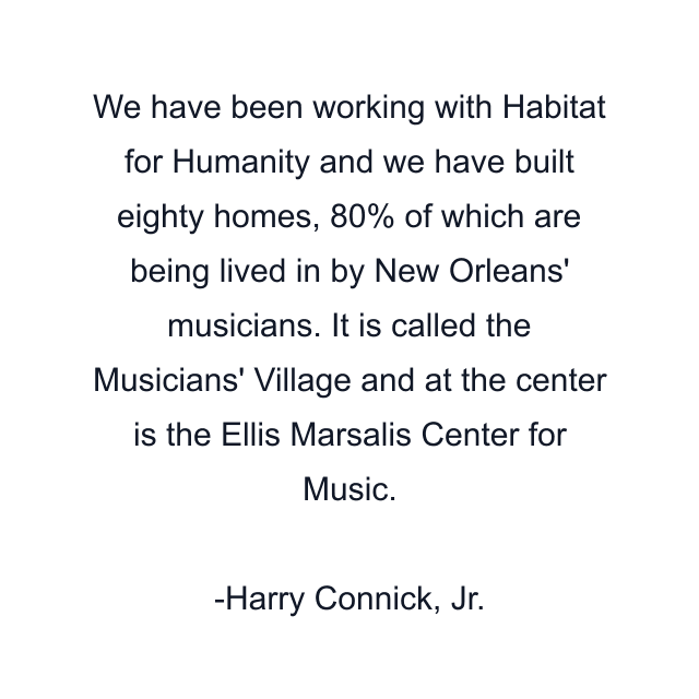 We have been working with Habitat for Humanity and we have built eighty homes, 80% of which are being lived in by New Orleans' musicians. It is called the Musicians' Village and at the center is the Ellis Marsalis Center for Music.