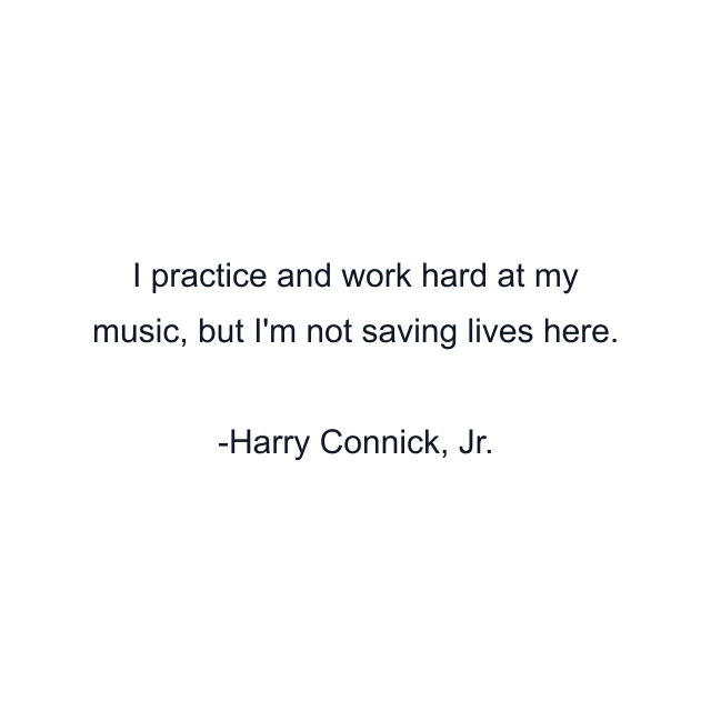 I practice and work hard at my music, but I'm not saving lives here.