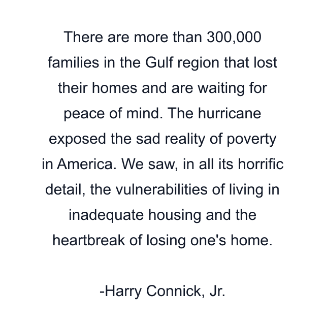 There are more than 300,000 families in the Gulf region that lost their homes and are waiting for peace of mind. The hurricane exposed the sad reality of poverty in America. We saw, in all its horrific detail, the vulnerabilities of living in inadequate housing and the heartbreak of losing one's home.