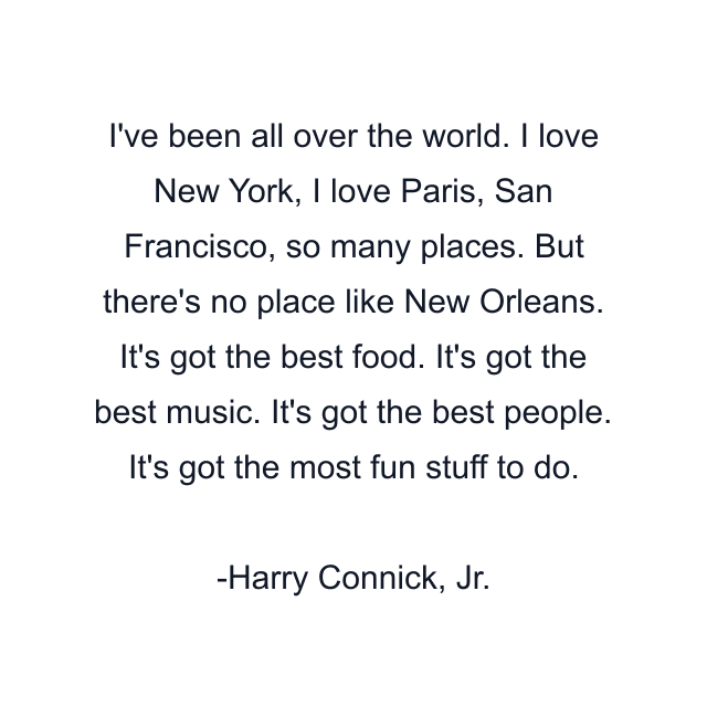 I've been all over the world. I love New York, I love Paris, San Francisco, so many places. But there's no place like New Orleans. It's got the best food. It's got the best music. It's got the best people. It's got the most fun stuff to do.