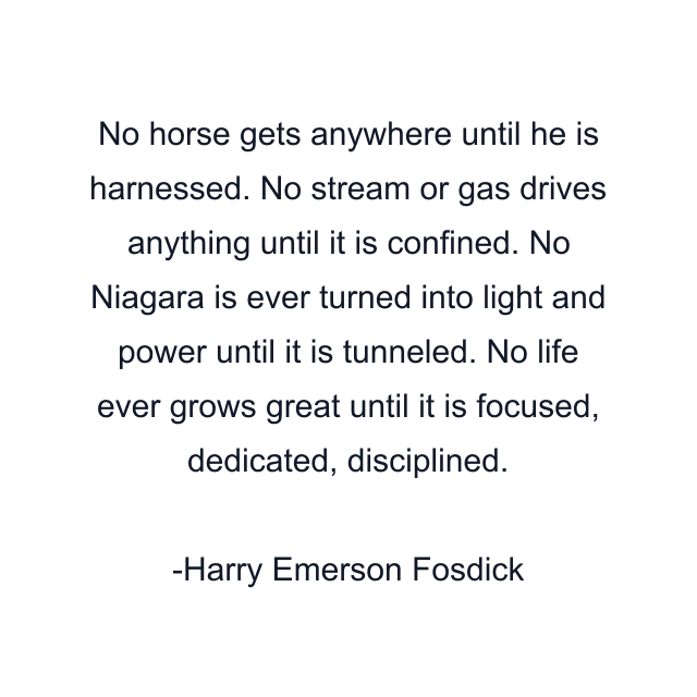 No horse gets anywhere until he is harnessed. No stream or gas drives anything until it is confined. No Niagara is ever turned into light and power until it is tunneled. No life ever grows great until it is focused, dedicated, disciplined.