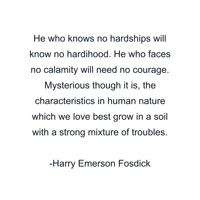 He who knows no hardships will know no hardihood. He who faces no calamity will need no courage. Mysterious though it is, the characteristics in human nature which we love best grow in a soil with a strong mixture of troubles.