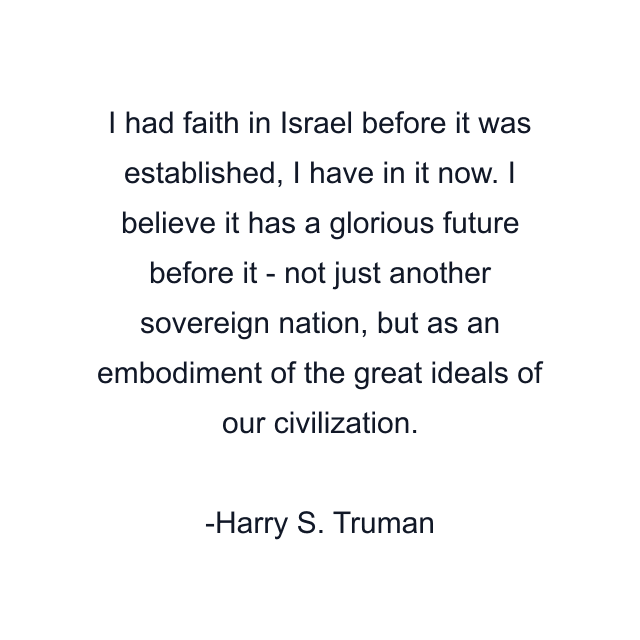 I had faith in Israel before it was established, I have in it now. I believe it has a glorious future before it - not just another sovereign nation, but as an embodiment of the great ideals of our civilization.