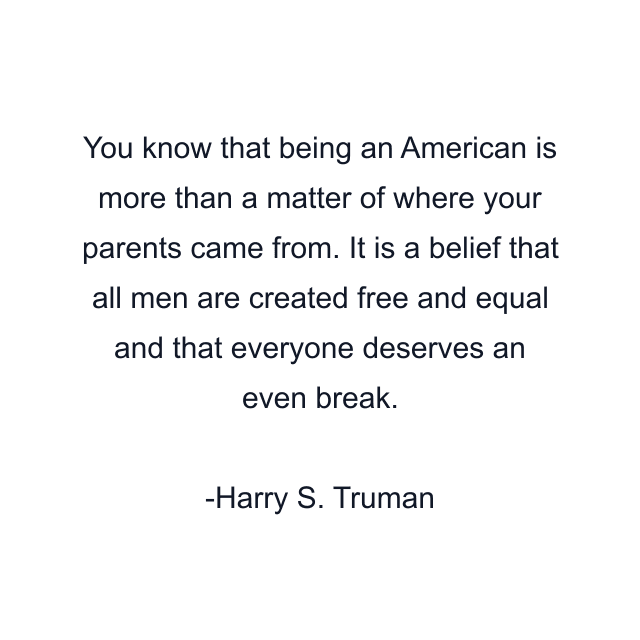 You know that being an American is more than a matter of where your parents came from. It is a belief that all men are created free and equal and that everyone deserves an even break.