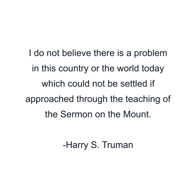 I do not believe there is a problem in this country or the world today which could not be settled if approached through the teaching of the Sermon on the Mount.