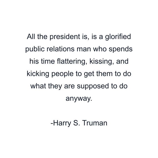 All the president is, is a glorified public relations man who spends his time flattering, kissing, and kicking people to get them to do what they are supposed to do anyway.