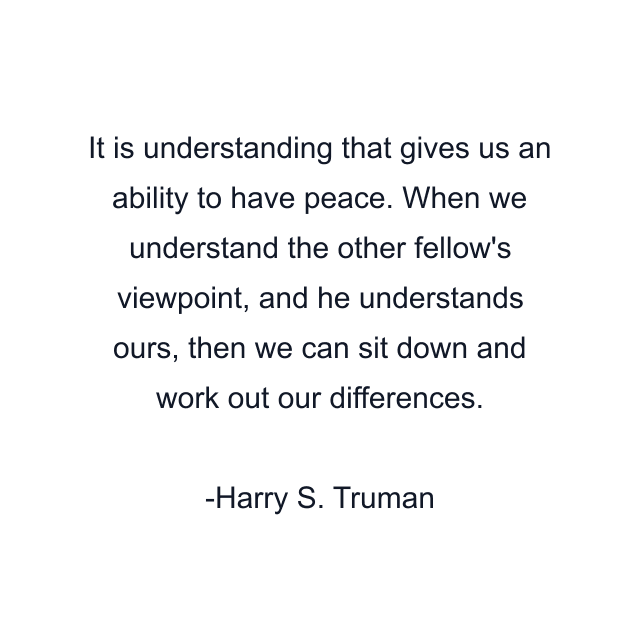 It is understanding that gives us an ability to have peace. When we understand the other fellow's viewpoint, and he understands ours, then we can sit down and work out our differences.