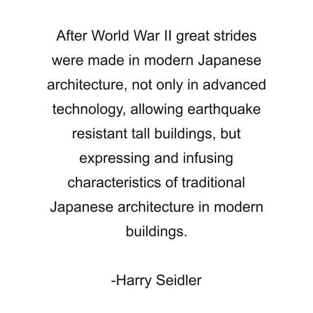 After World War II great strides were made in modern Japanese architecture, not only in advanced technology, allowing earthquake resistant tall buildings, but expressing and infusing characteristics of traditional Japanese architecture in modern buildings.