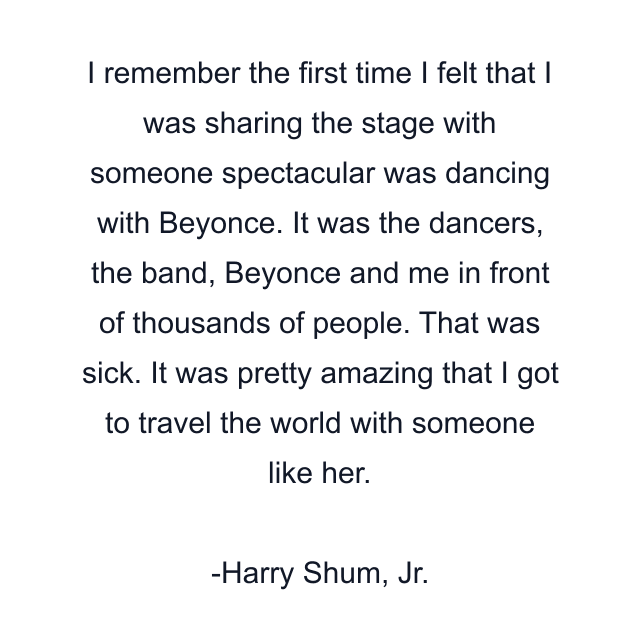 I remember the first time I felt that I was sharing the stage with someone spectacular was dancing with Beyonce. It was the dancers, the band, Beyonce and me in front of thousands of people. That was sick. It was pretty amazing that I got to travel the world with someone like her.