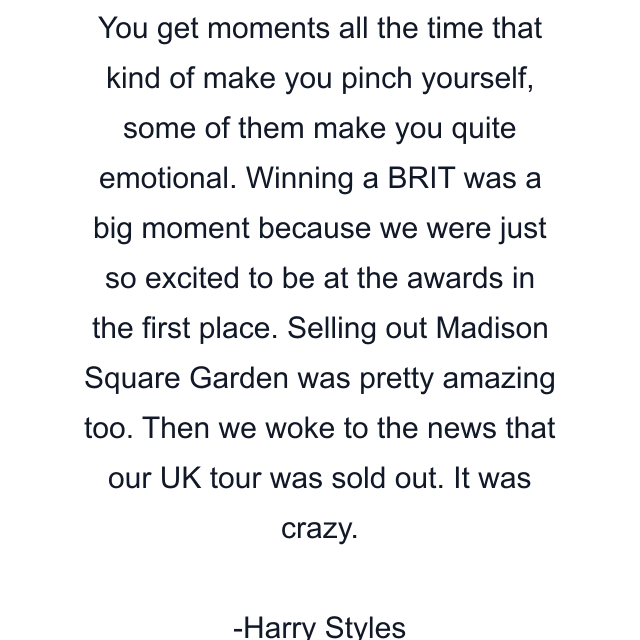 You get moments all the time that kind of make you pinch yourself, some of them make you quite emotional. Winning a BRIT was a big moment because we were just so excited to be at the awards in the first place. Selling out Madison Square Garden was pretty amazing too. Then we woke to the news that our UK tour was sold out. It was crazy.