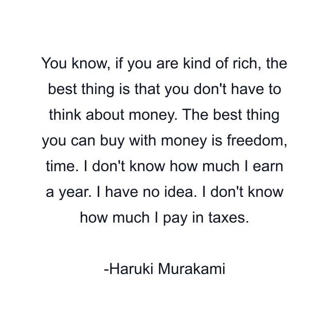 You know, if you are kind of rich, the best thing is that you don't have to think about money. The best thing you can buy with money is freedom, time. I don't know how much I earn a year. I have no idea. I don't know how much I pay in taxes.