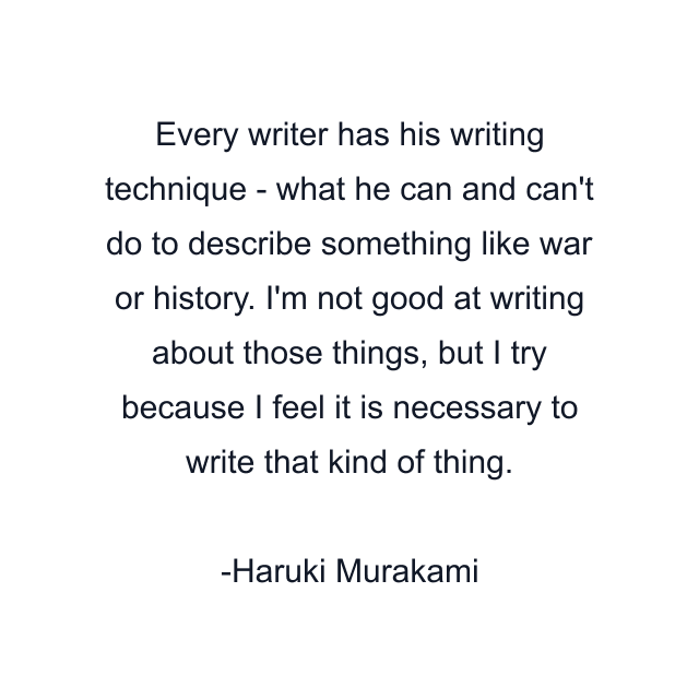 Every writer has his writing technique - what he can and can't do to describe something like war or history. I'm not good at writing about those things, but I try because I feel it is necessary to write that kind of thing.