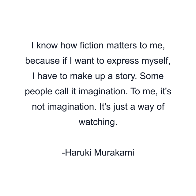 I know how fiction matters to me, because if I want to express myself, I have to make up a story. Some people call it imagination. To me, it's not imagination. It's just a way of watching.