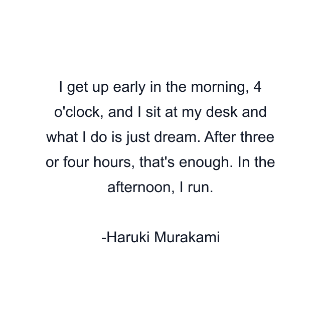 I get up early in the morning, 4 o'clock, and I sit at my desk and what I do is just dream. After three or four hours, that's enough. In the afternoon, I run.