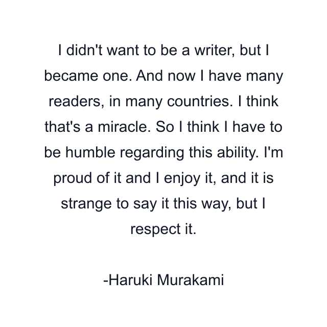 I didn't want to be a writer, but I became one. And now I have many readers, in many countries. I think that's a miracle. So I think I have to be humble regarding this ability. I'm proud of it and I enjoy it, and it is strange to say it this way, but I respect it.