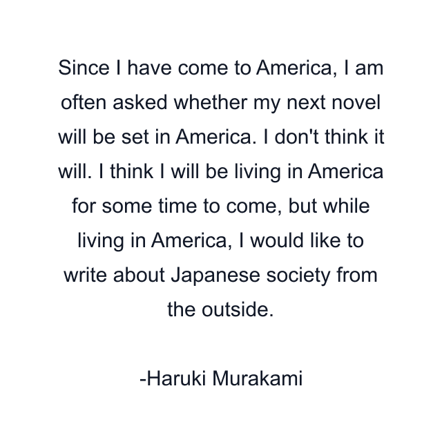 Since I have come to America, I am often asked whether my next novel will be set in America. I don't think it will. I think I will be living in America for some time to come, but while living in America, I would like to write about Japanese society from the outside.